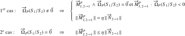 1^{er}\text{ cas : } \quad\overrightarrow{\Omega}_P(S_1/S_2)\neq \vec 0 \quad \Rightarrow \quad \left\{ \begin{array}{l} \overrightarrow{M}_{I, \,2\rightarrow 1}^P\ \wedge \, \overrightarrow{\Omega}_P(S_1/S_2)=\vec{0} \text{ et }\overrightarrow{M}_{I, \,2\rightarrow 1}^P\ \cdot \, \overrightarrow{\Omega}_P(S_1/S_2)<0 \\ \\ \Vert \, \overrightarrow{M}_{I, \,2\rightarrow 1}^P\,\Vert= \eta\,\Vert \, \overrightarrow{N}_{2\rightarrow 1}\,\Vert \end {array}\right. \\\\\\ 2^{e}\text{ cas : } \quad\overrightarrow{\Omega}_P(S_1/S_2)= \vec 0 \, \, \quad \Rightarrow \quad \quad \Vert \, \overrightarrow{M}_{I, \,2\rightarrow 1}^P\,\Vert \leq \eta\,\Vert \, \overrightarrow{N}_{2\rightarrow 1}\,\Vert