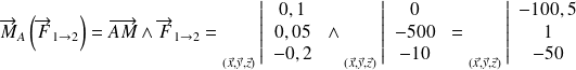 \overrightarrow{M}_{A}\left(\overrightarrow{F}_{1 \rightarrow 2}\right)=\overrightarrow{AM}\wedge \overrightarrow{F}_{1 \rightarrow 2} = {\vphantom{\left\{\begin{array}{ccc}a\\b\\c\\\end{array}\right\}}}_{(\vec x, \vec y, \vec z)}{ } \left | \begin{array}{c}0,1\\0,05 \\-0,2\end{array} \right . \wedge {\vphantom{\left\{\begin{array}{ccc}a\\b\\c\\\end{array}\right\}}}_{(\vec x, \vec y, \vec z)}{ } \left | \begin{array}{c}0\\-500 \\-10\end{array} \right . = {\vphantom{\left\{\begin{array}{ccc}a\\b\\c\\\end{array}\right\}}}_{(\vec x, \vec y, \vec z)}{ } \left | \begin{array}{c}-100,5\\1 \\-50\end{array} \right .