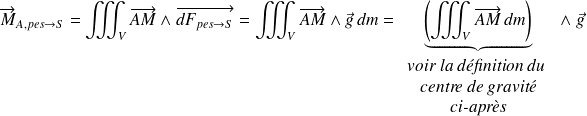 \overrightarrow{M}_{A,pes\rightarrow S}=\displaystyle\iiint_V \overrightarrow{AM} \wedge \overrightarrow{dF_{pes\rightarrow S}} =\iiint_V \overrightarrow{AM} \wedge \vec g\,dm=\underbrace{\left(\iiint_V \overrightarrow{AM} \,dm\right)}_{\begin{array}{c}\textit{voir la définition du }\\\textit{centre de gravité}\\\textit{ci-après}\end{array}} \wedge \;\vec g