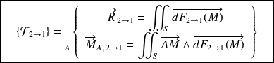 \boxed{\quad \{ \mathcal T_{2 \rightarrow 1} \} = {\vphantom{\left\{\begin{array}{ccc} \overrightarrow{R_{2\rightarrow 1}} \\ \overrightarrow{M_{A} (2\rightarrow 1)} \end{array}\right\}}} _{A} \left \{ \begin{array}{c} \overrightarrow{R}_{2\rightarrow 1} =\displaystyle\iint_{S} \overrightarrow{dF_{ 2\rightarrow 1}(M)}\\ \overrightarrow{M}_{A, \,2\rightarrow 1}=\displaystyle\iint_{S} \overrightarrow{AM}\wedge \overrightarrow{dF_{ 2\rightarrow 1}(M)} \end{array} \right \} \quad}
